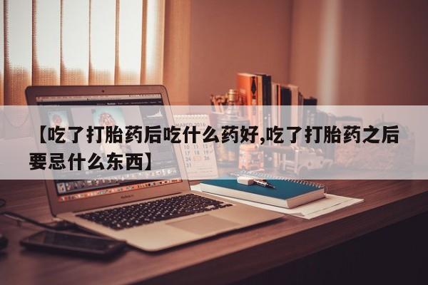 药流药【吃了打胎药后吃什么药好,吃了打胎药之后要忌什么东西】