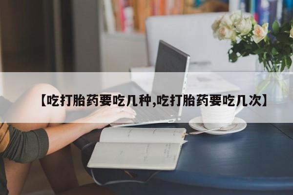 药流药【吃打胎药要吃几种,吃打胎药要吃几次】