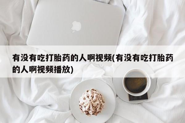 药流药有没有吃打胎药的人啊视频(有没有吃打胎药的人啊视频播放)