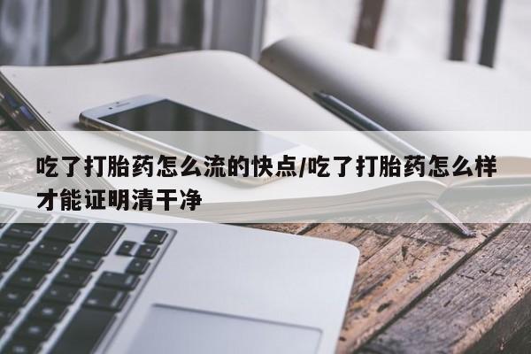 药流药吃了打胎药怎么流的快点/吃了打胎药怎么样才能证明清干净