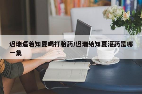 药流药迟瑞逼着知夏喝打胎药/迟瑞给知夏灌药是哪一集