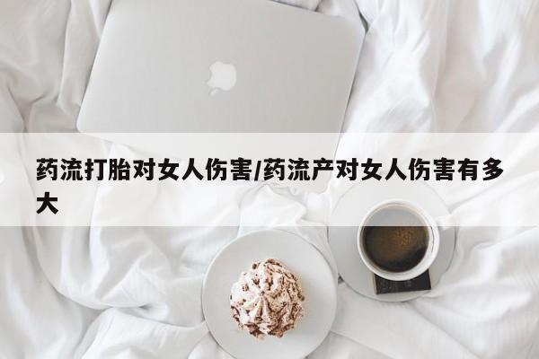 药流药药流打胎对女人伤害/药流产对女人伤害有多大