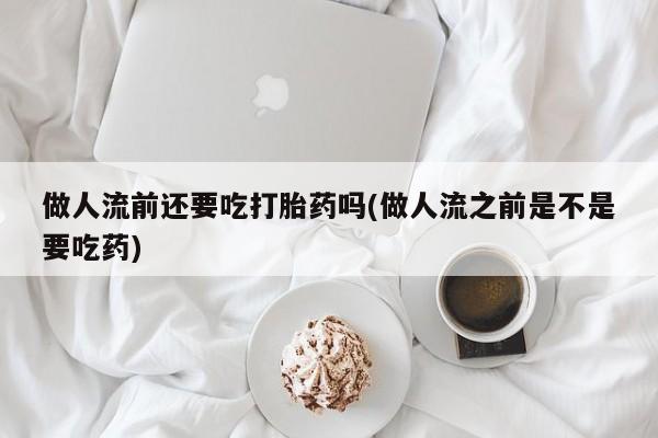 药流药做人流前还要吃打胎药吗(做人流之前是不是要吃药)