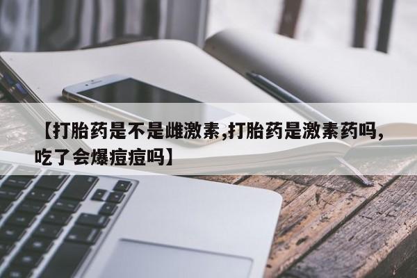 药流药【打胎药是不是雌激素,打胎药是激素药吗,吃了会爆痘痘吗】