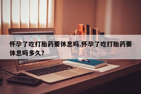 药流药怀孕了吃打胎药要休息吗.怀孕了吃打胎药要休息吗多久？
