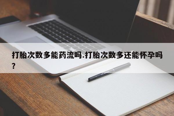 药流药打胎次数多能药流吗.打胎次数多还能怀孕吗？
