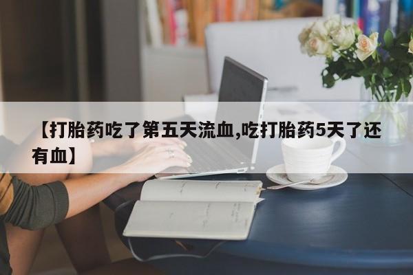 药流药【打胎药吃了第五天流血,吃打胎药5天了还有血】