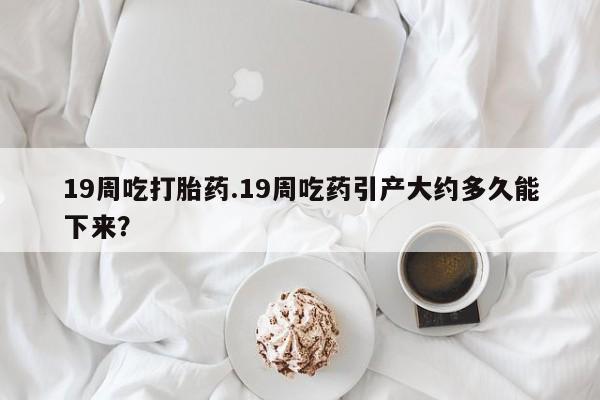 药流药19周吃打胎药.19周吃药引产大约多久能下来？