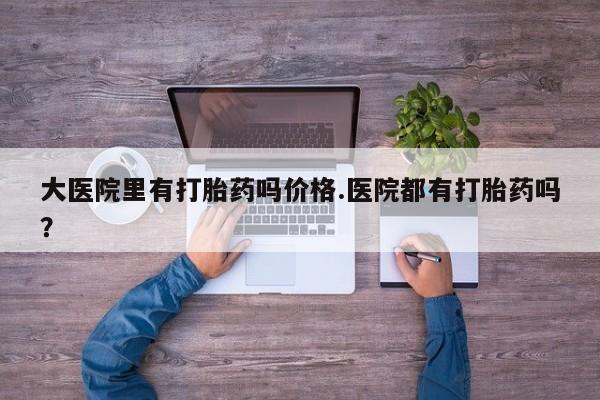 药流药大医院里有打胎药吗价格.医院都有打胎药吗？