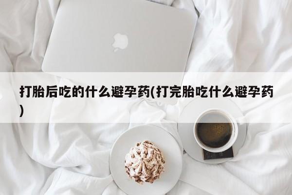 药流药打胎后吃的什么避孕药(打完胎吃什么避孕药)