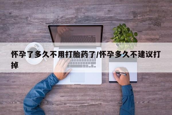 药流药怀孕了多久不用打胎药了/怀孕多久不建议打掉
