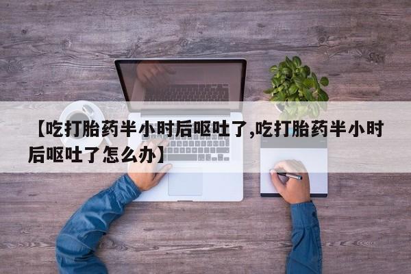 药流药【吃打胎药半小时后呕吐了,吃打胎药半小时后呕吐了怎么办】