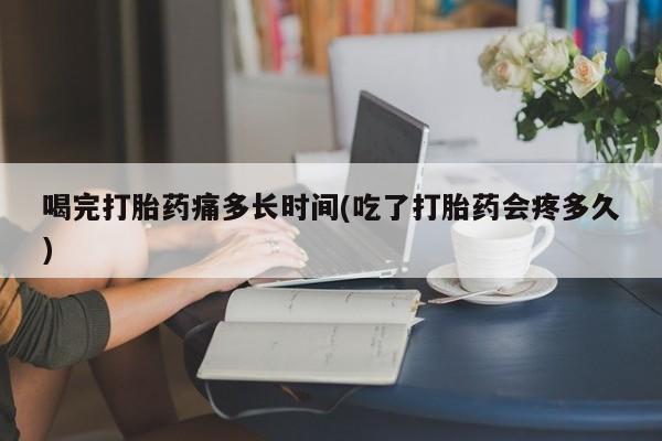 药流药喝完打胎药痛多长时间(吃了打胎药会疼多久)