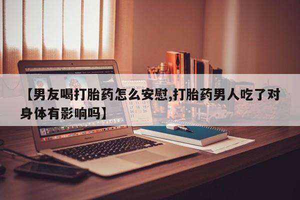 药流药【男友喝打胎药怎么安慰,打胎药男人吃了对身体有影响吗】