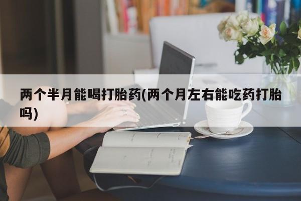 药流药两个半月能喝打胎药(两个月左右能吃药打胎吗)