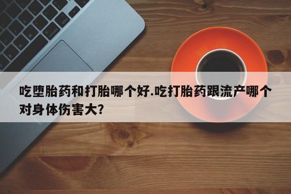 药流药吃堕胎药和打胎哪个好.吃打胎药跟流产哪个对身体伤害大？