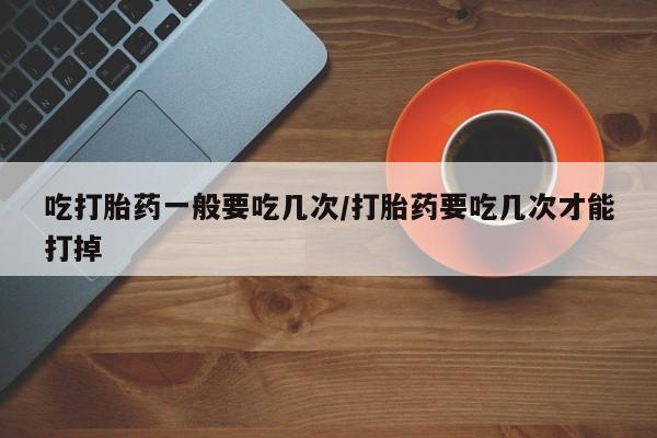 药流药吃打胎药一般要吃几次/打胎药要吃几次才能打掉