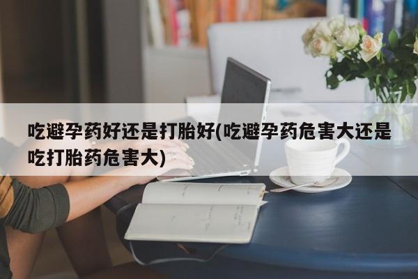 药流药吃避孕药好还是打胎好(吃避孕药危害大还是吃打胎药危害大)
