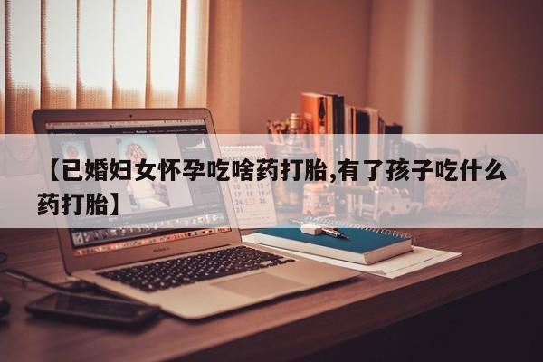 药流药【已婚妇女怀孕吃啥药打胎,有了孩子吃什么药打胎】