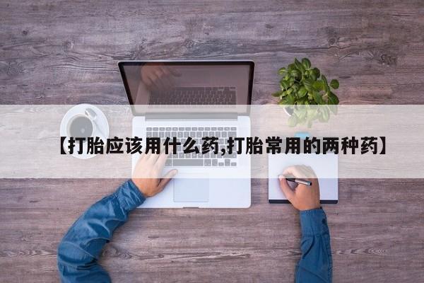 药流药【打胎应该用什么药,打胎常用的两种药】