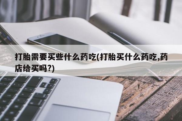 药流药打胎需要买些什么药吃(打胎买什么药吃,药店给买吗?)