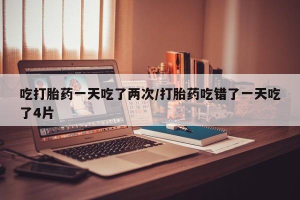 药流药吃打胎药一天吃了两次/打胎药吃错了一天吃了4片