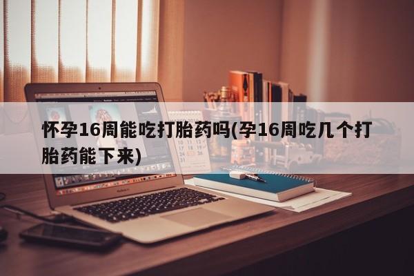 药流药怀孕16周能吃打胎药吗(孕16周吃几个打胎药能下来)