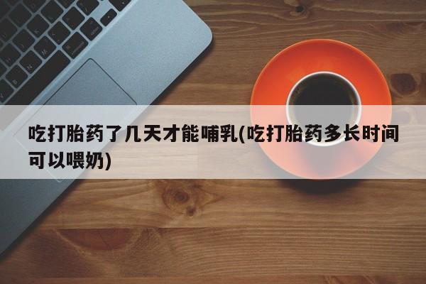 药流药吃打胎药了几天才能哺乳(吃打胎药多长时间可以喂奶)