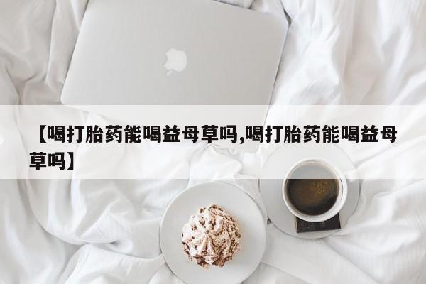 药流药【喝打胎药能喝益母草吗,喝打胎药能喝益母草吗】
