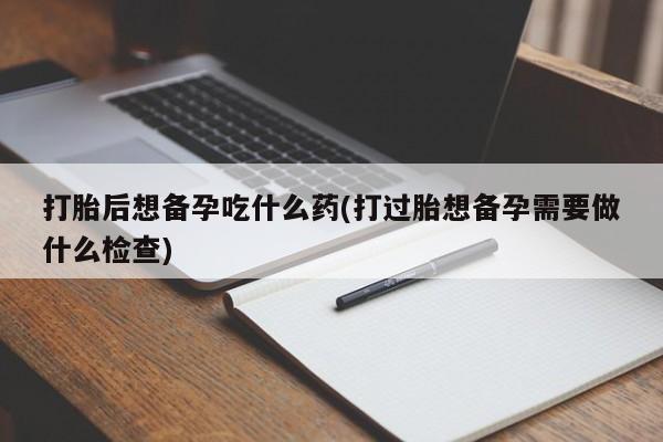 药流药打胎后想备孕吃什么药(打过胎想备孕需要做什么检查)