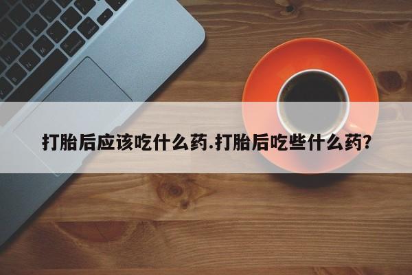 药流药打胎后应该吃什么药.打胎后吃些什么药？