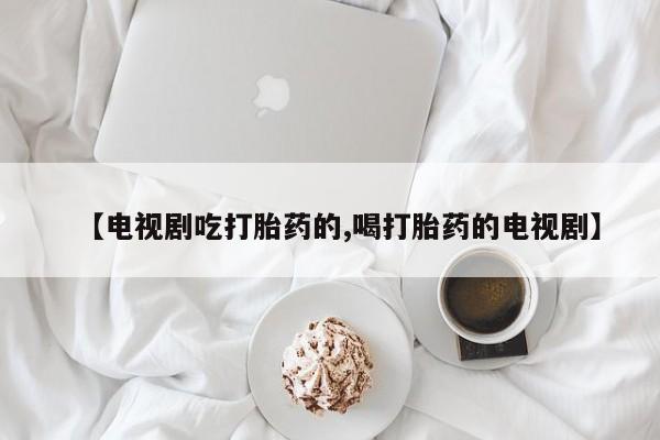 药流药【电视剧吃打胎药的,喝打胎药的电视剧】