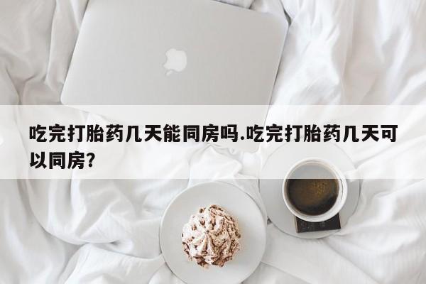 药流药吃完打胎药几天能同房吗.吃完打胎药几天可以同房？