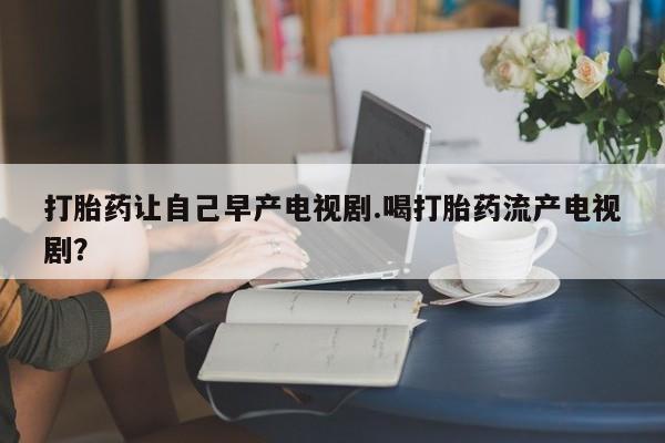 药流药打胎药让自己早产电视剧.喝打胎药流产电视剧？