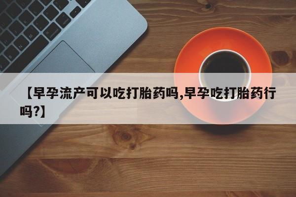 药流药【早孕流产可以吃打胎药吗,早孕吃打胎药行吗?】