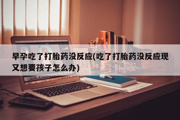 药流药早孕吃了打胎药没反应(吃了打胎药没反应现又想要孩子怎么办)