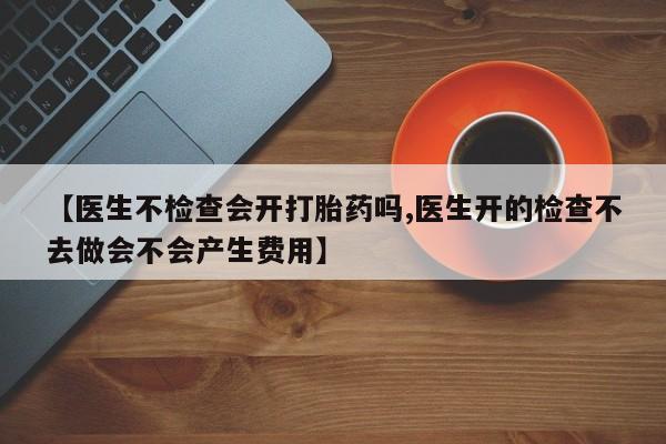 药流药【医生不检查会开打胎药吗,医生开的检查不去做会不会产生费用】