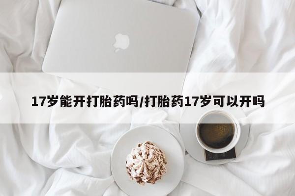 药流药17岁能开打胎药吗/打胎药17岁可以开吗