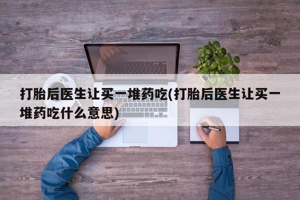 药流药打胎后医生让买一堆药吃(打胎后医生让买一堆药吃什么意思)