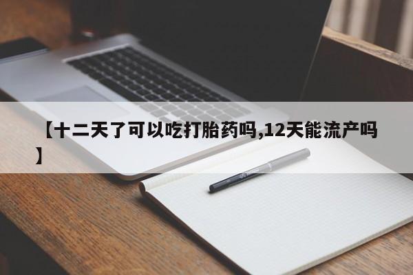 药流药【十二天了可以吃打胎药吗,12天能流产吗】