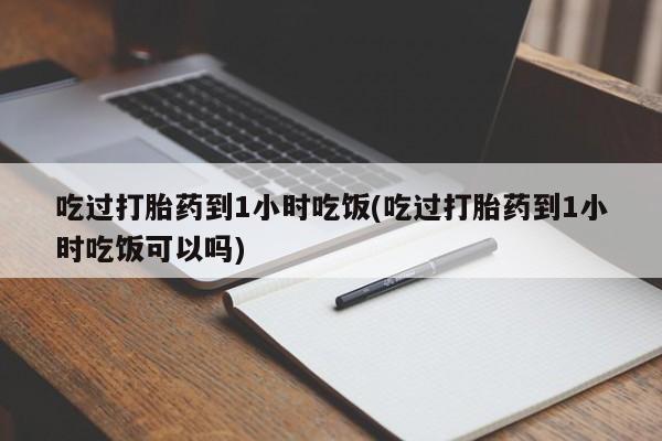 药流药吃过打胎药到1小时吃饭(吃过打胎药到1小时吃饭可以吗)