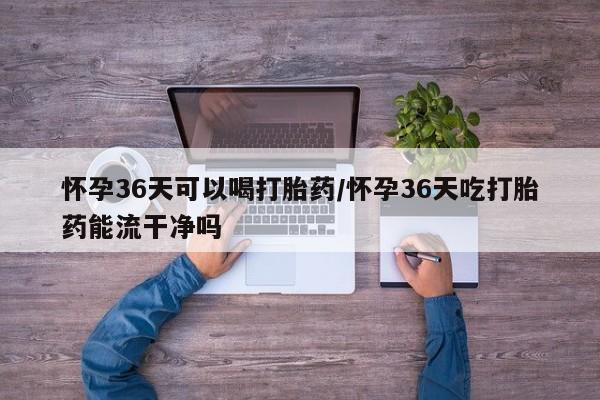 药流药怀孕36天可以喝打胎药/怀孕36天吃打胎药能流干净吗