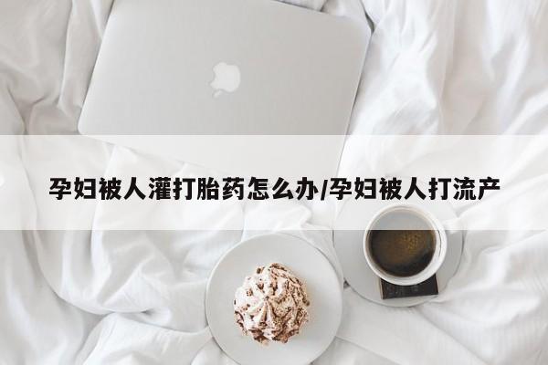 药流药孕妇被人灌打胎药怎么办/孕妇被人打流产
