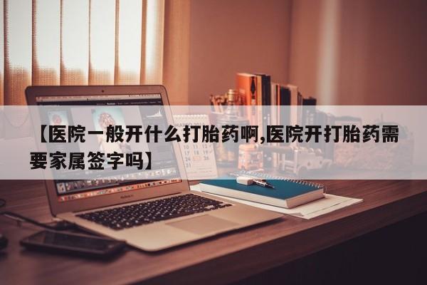 药流药【医院一般开什么打胎药啊,医院开打胎药需要家属签字吗】