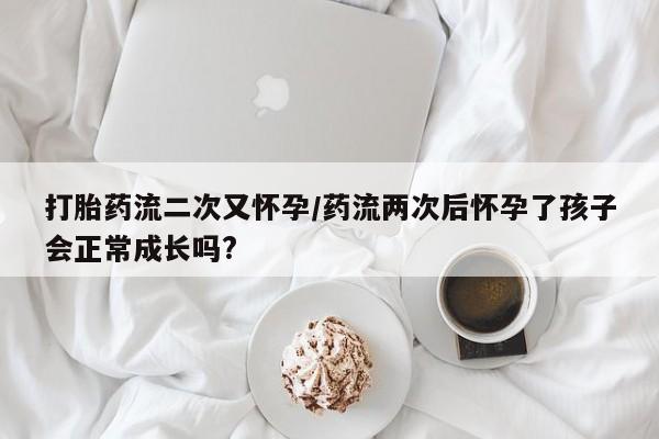 药流药打胎药流二次又怀孕/药流两次后怀孕了孩子会正常成长吗?