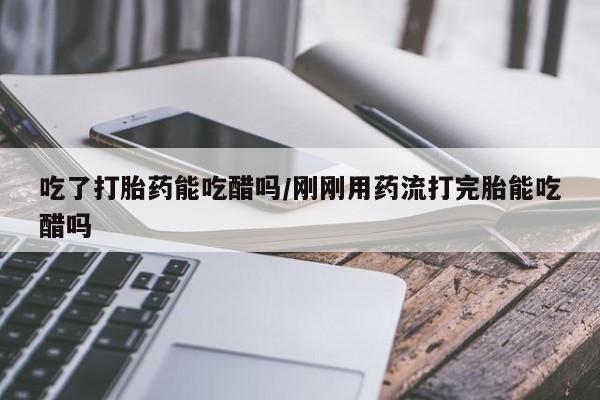 药流药吃了打胎药能吃醋吗/刚刚用药流打完胎能吃醋吗