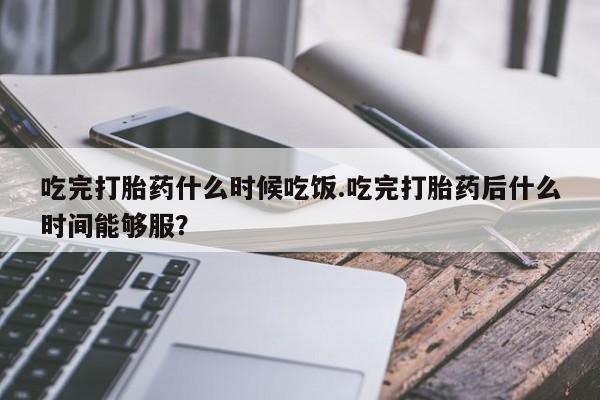 药流药吃完打胎药什么时候吃饭.吃完打胎药后什么时间能够服？