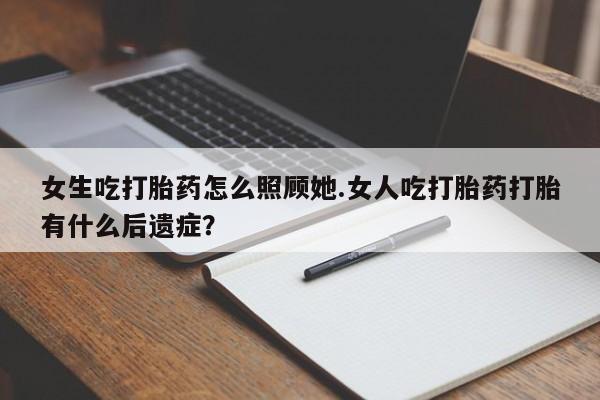 药流药女生吃打胎药怎么照顾她.女人吃打胎药打胎有什么后遗症？