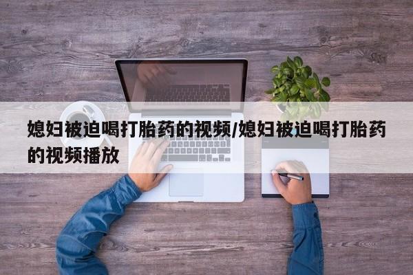 药流药媳妇被迫喝打胎药的视频/媳妇被迫喝打胎药的视频播放