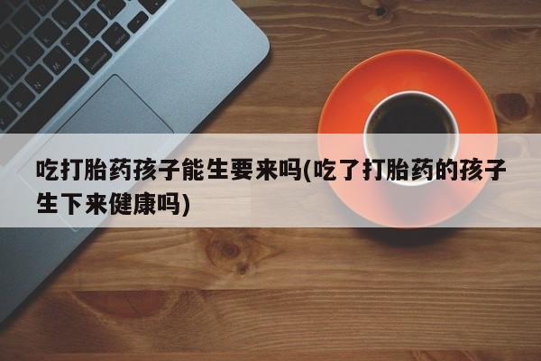 药流药吃打胎药孩子能生要来吗(吃了打胎药的孩子生下来健康吗)